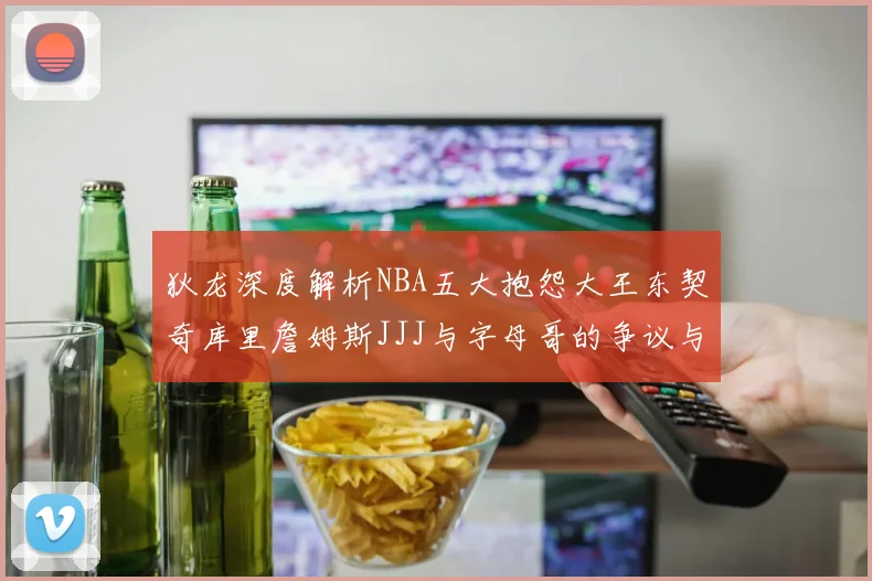 狄龙深度解析NBA五大抱怨大王东契奇库里詹姆斯JJJ与字母哥的争议与影响