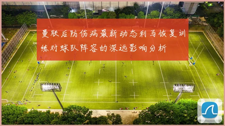 曼联后防伤病最新动态利马恢复训练对球队阵容的深远影响分析