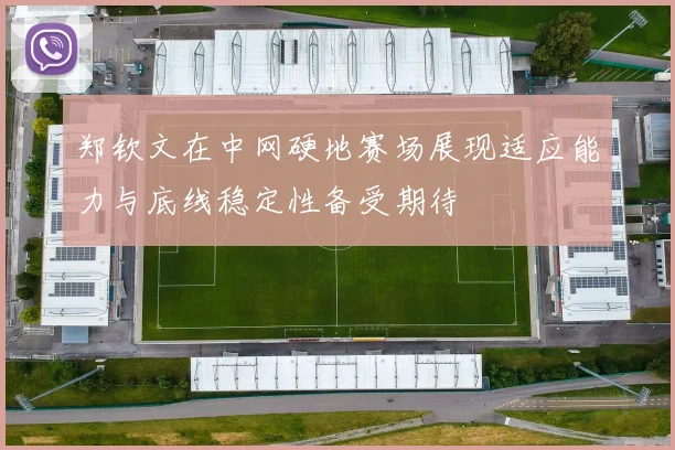 郑钦文在中网硬地赛场展现适应能力与底线稳定性备受期待