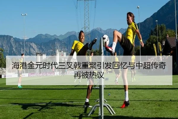 海港金元时代三叉戟重聚引发回忆与中超传奇再被热议